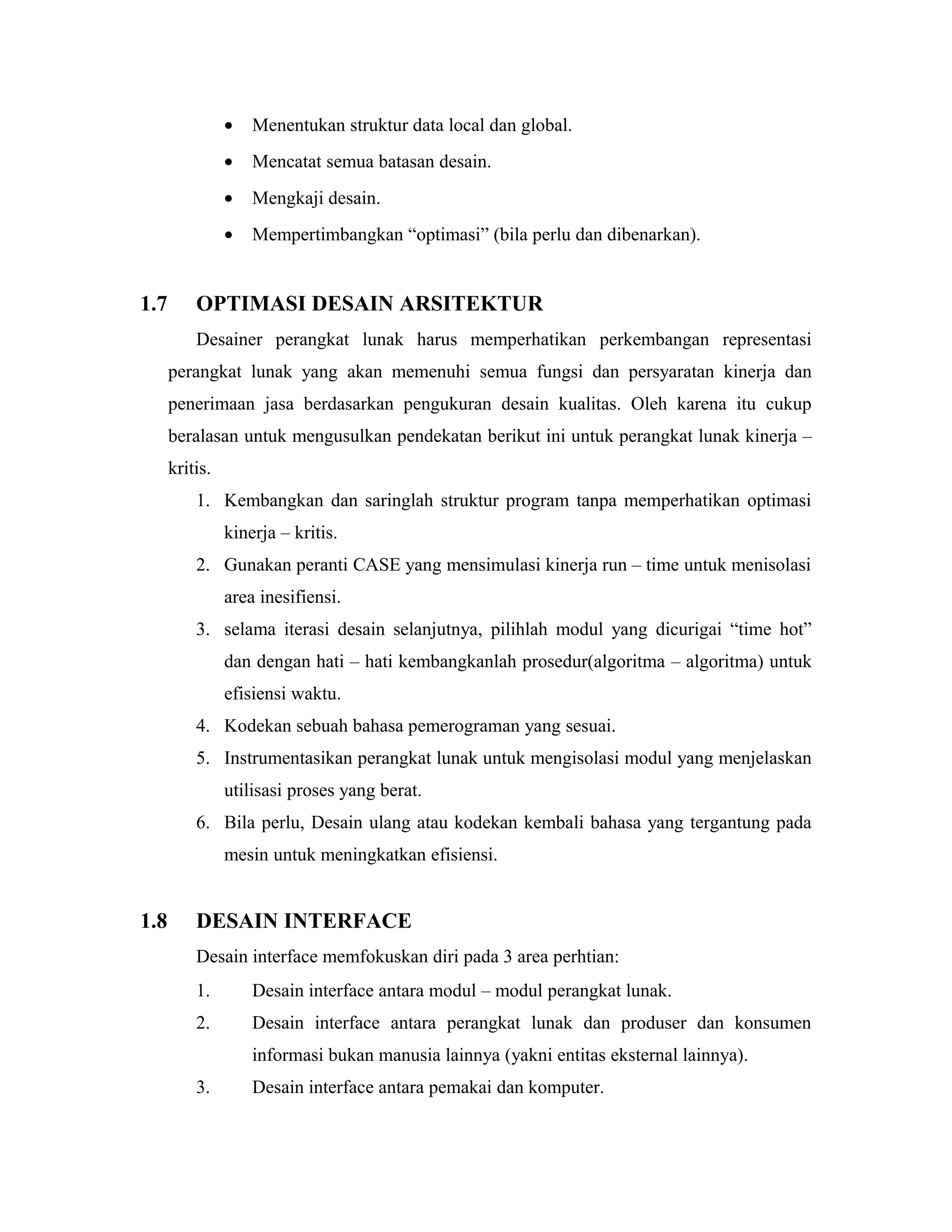 • Menentukan struktur data local dan global.
• Mencatat semua batasan desain.
• Mengkaji desain.
• Mempertimbangkan “optimasi” (bila perlu dan dibenarkan).
1.7 OPTIMASI DESAIN ARSITEKTUR
Desainer perangkat lunak harus memperhatikan perkembangan representasi
perangkat lunak yang akan memenuhi semua fungsi dan persyaratan kinerja dan
penerimaan jasa berdasarkan pengukuran desain kualitas. Oleh karena itu cukup
beralasan untuk mengusulkan pendekatan berikut ini untuk perangkat lunak kinerja –
kritis.
1. Kembangkan dan saringlah struktur program tanpa memperhatikan optimasi
kinerja – kritis.
2. Gunakan peranti CASE yang mensimulasi kinerja run – time untuk menisolasi
area inesifiensi.
3. selama iterasi desain selanjutnya, pilihlah modul yang dicurigai “time hot”
dan dengan hati – hati kembangkanlah prosedur(algoritma – algoritma) untuk
efisiensi waktu.
4. Kodekan sebuah bahasa pemerograman yang sesuai.
5. Instrumentasikan perangkat lunak untuk mengisolasi modul yang menjelaskan
utilisasi proses yang berat.
6. Bila perlu, Desain ulang atau kodekan kembali bahasa yang tergantung pada
mesin untuk meningkatkan efisiensi.
1.8 DESAIN INTERFACE
Desain interface memfokuskan diri pada 3 area perhtian:
1. Desain interface antara modul – modul perangkat lunak.
2. Desain interface antara perangkat lunak dan produser dan konsumen
informasi bukan manusia lainnya (yakni entitas eksternal lainnya).
3. Desain interface antara pemakai dan komputer.
 