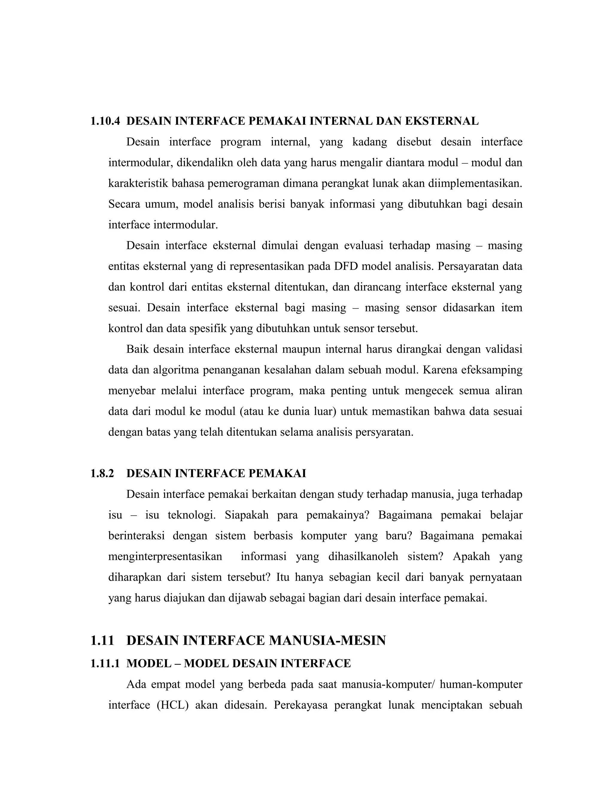 1.10.4 DESAIN INTERFACE PEMAKAI INTERNAL DAN EKSTERNAL
Desain interface program internal, yang kadang disebut desain interface
intermodular, dikendalikn oleh data yang harus mengalir diantara modul – modul dan
karakteristik bahasa pemerograman dimana perangkat lunak akan diimplementasikan.
Secara umum, model analisis berisi banyak informasi yang dibutuhkan bagi desain
interface intermodular.
Desain interface eksternal dimulai dengan evaluasi terhadap masing – masing
entitas eksternal yang di representasikan pada DFD model analisis. Persayaratan data
dan kontrol dari entitas eksternal ditentukan, dan dirancang interface eksternal yang
sesuai. Desain interface eksternal bagi masing – masing sensor didasarkan item
kontrol dan data spesifik yang dibutuhkan untuk sensor tersebut.
Baik desain interface eksternal maupun internal harus dirangkai dengan validasi
data dan algoritma penanganan kesalahan dalam sebuah modul. Karena efeksamping
menyebar melalui interface program, maka penting untuk mengecek semua aliran
data dari modul ke modul (atau ke dunia luar) untuk memastikan bahwa data sesuai
dengan batas yang telah ditentukan selama analisis persyaratan.
1.8.2 DESAIN INTERFACE PEMAKAI
Desain interface pemakai berkaitan dengan study terhadap manusia, juga terhadap
isu – isu teknologi. Siapakah para pemakainya? Bagaimana pemakai belajar
berinteraksi dengan sistem berbasis komputer yang baru? Bagaimana pemakai
menginterpresentasikan informasi yang dihasilkanoleh sistem? Apakah yang
diharapkan dari sistem tersebut? Itu hanya sebagian kecil dari banyak pernyataan
yang harus diajukan dan dijawab sebagai bagian dari desain interface pemakai.
1.11 DESAIN INTERFACE MANUSIA-MESIN
1.11.1 MODEL – MODEL DESAIN INTERFACE
Ada empat model yang berbeda pada saat manusia-komputer/ human-komputer
interface (HCL) akan didesain. Perekayasa perangkat lunak menciptakan sebuah
 