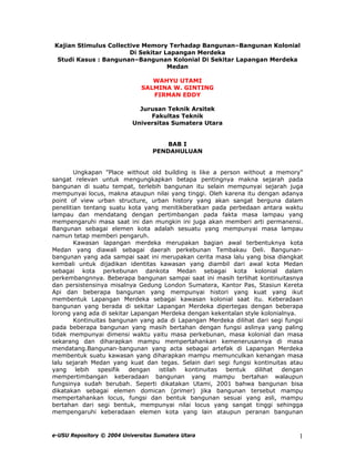 Kajian Stimulus Collective Memory Terhadap Bangunan–Bangunan Kolonial
Di Sekitar Lapangan Merdeka
Studi Kasus : Bangunan–Bangunan Kolonial Di Sekitar Lapangan Merdeka
Medan
WAHYU UTAMI
SALMINA W. GINTING
FIRMAN EDDY
Jurusan Teknik Arsitek
Fakultas Teknik
Universitas Sumatera Utara
BAB I
PENDAHULUAN
Ungkapan "Place without old building is like a person without a memory"
sangat relevan untuk mengungkapkan betapa pentingnya makna sejarah pada
bangunan di suatu tempat, terlebih bangunan itu selain mempunyai sejarah juga
mempunyai locus, makna ataupun nilai yang tinggi. Oleh karena itu dengan adanya
point of view urban structure, urban history yang akan sangat berguna dalam
penelitian tentang suatu kota yang menitikberatkan pada perbedaan antara waktu
lampau dan mendatang dengan pertimbangan pada fakta masa lampau yang
mempengaruhi masa saat ini dan mungkin ini juga akan memberi arti permanensi.
Bangunan sebagai elemen kota adalah sesuatu yang mempunyai masa lampau
namun tetap memberi pengaruh.
Kawasan lapangan merdeka merupakan bagian awal terbentuknya kota
Medan yang diawali sebagai daerah perkebunan Tembakau Deli. Bangunan-
bangunan yang ada sampai saat ini merupakan cerita masa lalu yang bisa diangkat
kembali untuk dijadikan identitas kawasan yang diambil dari awal kota Medan
sebagai kota perkebunan dankota Medan sebagai kota kolonial dalam
perkembangnnya. Beberapa bangunan sampai saat ini masih terlihat kontinuitasnya
dan persistensinya misalnya Gedung London Sumatera, Kantor Pas, Stasiun Kereta
Api dan beberapa bangunan yang mempunyai histori yang kuat yang ikut
membentuk Lapangan Merdeka sebagai kawasan kolonial saat itu. Keberadaan
bangunan yang berada di sekitar Lapangan Merdeka dipertegas dengan beberapa
lorong yang ada di sekitar Lapangan Merdeka dengan kekentalan style kolonialnya.
Kontinuitas bangunan yang ada di Lapangan Merdeka dilihat dari segi fungsi
pada beberapa bangunan yang masih bertahan dengan fungsi aslinya yang paling
tidak mempunyai dimensi waktu yaitu masa perkebunan, masa kolonial dan masa
sekarang dan diharapkan mampu mempertahankan kemenerusannya di masa
mendatang.Bangunan-bangunan yang acta sebagai artefak di Lapangan Merdeka
membentuk suatu kawasan yang diharapkan mampu memunculkan kenangan masa
lalu sejarah Medan yang kuat dan tegas. Selain dari segi fungsi kontinuitas atau
yang lebih spesifik dengan istilah kontinuitas bentuk dilihat dengan
mempertimbangan keberadaan bangunan yang mampu bertahan walaupun
fungsinya sudah berubah. Seperti dikatakan Utami, 2001 bahwa bangunan bisa
dikatakan sebagai elemen domican (primer) jika bangunan tersebut mampu
mempertahankan locus, fungsi dan bentuk bangunan sesuai yang asli, mampu
bertahan dari segi bentuk, mempunyai nilai locus yang sangat tinggi sehingga
mempengaruhi keberadaan elemen kota yang lain ataupun peranan bangunan
e-USU Repository © 2004 Universitas Sumatera Utara 1
 