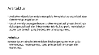 • Arsitektur diperlukan untuk mengelola kompleksitas organisasi atau
sistem yang sangat besar.
• Untuk menciptakan gambaran struktur organisasi, proses bisnisnya,
dukungan aplikasi, dan infrastruktur teknis, kita perlu menjelaskan
aspek dan domain yang berbeda serta hubungannya.
Arsitektur
Konsep dasar sebuah sistem dalam lingkungannya terletak pada
elemen2nya, hubungannya, serta prinsip dari rancangan dan
evolusinya.
Arsitektur
 