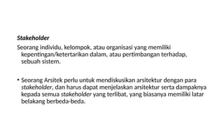 Stakeholder
Seorang individu, kelompok, atau organisasi yang memiliki
kepentingan/ketertarikan dalam, atau pertimbangan terhadap,
sebuah sistem.
• Seorang Arsitek perlu untuk mendiskusikan arsitektur dengan para
stakeholder, dan harus dapat menjelaskan arsitektur serta dampaknya
kepada semua stakeholder yang terlibat, yang biasanya memiliki latar
belakang berbeda-beda.
 