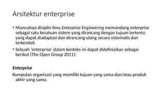• Munculnya disiplin ilmu Enterprise Engineering memandang enterprise
sebagai satu kesatuan sistem yang dirancang dengan tujuan tertentu
yang dapat diadaptasi dan dirancang-ulang secara sistematis dan
terkendali.
• Sebuah ‘enterprise’ dalam konteks ini dapat didefinisikan sebagai
berikut (The Open Group 2011):
Enterprise
Kumpulan organisasi yang memiliki tujuan yang sama dan/atau produk
akhir yang sama.
Arsitektur enterprise
 