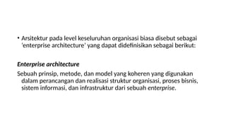 • Arsitektur pada level keseluruhan organisasi biasa disebut sebagai
‘enterprise architecture’ yang dapat didefinisikan sebagai berikut:
Enterprise architecture
Sebuah prinsip, metode, dan model yang koheren yang digunakan
dalam perancangan dan realisasi struktur organisasi, proses bisnis,
sistem informasi, dan infrastruktur dari sebuah enterprise.
 