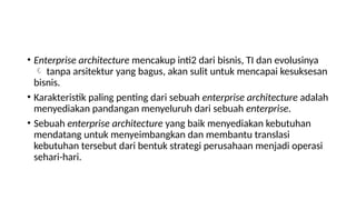 • Enterprise architecture mencakup inti2 dari bisnis, TI dan evolusinya
 tanpa arsitektur yang bagus, akan sulit untuk mencapai kesuksesan
bisnis.
• Karakteristik paling penting dari sebuah enterprise architecture adalah
menyediakan pandangan menyeluruh dari sebuah enterprise.
• Sebuah enterprise architecture yang baik menyediakan kebutuhan
mendatang untuk menyeimbangkan dan membantu translasi
kebutuhan tersebut dari bentuk strategi perusahaan menjadi operasi
sehari-hari.
 