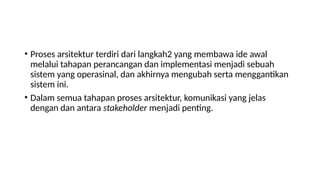 • Proses arsitektur terdiri dari langkah2 yang membawa ide awal
melalui tahapan perancangan dan implementasi menjadi sebuah
sistem yang operasinal, dan akhirnya mengubah serta menggantikan
sistem ini.
• Dalam semua tahapan proses arsitektur, komunikasi yang jelas
dengan dan antara stakeholder menjadi penting.
 