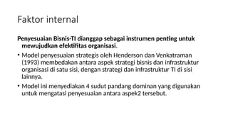 Penyesuaian Bisnis-TI dianggap sebagai instrumen penting untuk
mewujudkan efektifitas organisasi.
• Model penyesuaian strategis oleh Henderson dan Venkatraman
(1993) membedakan antara aspek strategi bisnis dan infrastruktur
organisasi di satu sisi, dengan strategi dan infrastruktur TI di sisi
lainnya.
• Model ini menyediakan 4 sudut pandang dominan yang digunakan
untuk mengatasi penyesuaian antara aspek2 tersebut.
Faktor internal
 