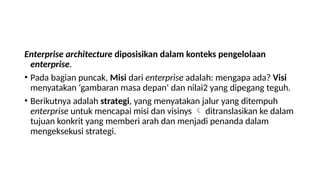 Enterprise architecture diposisikan dalam konteks pengelolaan
enterprise.
• Pada bagian puncak, Misi dari enterprise adalah: mengapa ada? Visi
menyatakan ‘gambaran masa depan’ dan nilai2 yang dipegang teguh.
• Berikutnya adalah strategi, yang menyatakan jalur yang ditempuh
enterprise untuk mencapai misi dan visinys  ditranslasikan ke dalam
tujuan konkrit yang memberi arah dan menjadi penanda dalam
mengeksekusi strategi.
 
