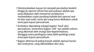 • Mentranslasikan tujuan int menjadi perubahan konkrit
hingga ke operasi sehari-hari perusahaan adalah apa
yang dilakukan oleh enterprise architecture 
menyediakan sudut pandang holistik dari operasi saat
ini dan saat nanti, serta aksi yang harus dilakukan untuk
mencapai tujuan perusahaan.
• Arsitektur dipandang sebagai bagian ‘hard’ dari
perusahaan, sementara bagian ‘soft’ nya adalah culture,
yang dibentuk oleh orang2 dan kepemimpinan,
dianggap sama pentingnya (atau lebih penting) untuk
mencapai tujuan perusahaan.
• Bagian akhirnya di paling bawah adalah operasi harian
dari enterprise, yang dikendalikan dari atas.
 