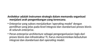 Arsitektur adalah instrumen strategis dalam memandu organisasi
menjalani arah pengembangan yang terencana.
• Enterprise yang sukses menjalankan ‘operating model’ dengan
pemilihan yang jelas pada level integrasi dan standarisasi proses bisnis
di seluruh enterprise.
• Peran enterprise architecture sebagai pengorganisasian logis dari
proses bisnis dan infrastruktur TI, harus mencerminkan kebutuhan
integrasi dan standarisasi dari operating model.
 