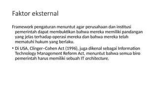 Framework pengaturan menuntut agar perusahaan dan institusi
pemerintah dapat membuktikan bahwa mereka memiliki pandangan
yang jelas terhadap operasi mereka dan bahwa mereka telah
mematuhi hukum yang berlaku.
• Di USA, Clinger–Cohen Act (1996), juga dikenal sebagai Information
Technology Management Reform Act, menuntut bahwa semua biro
pemerintah harus memiliki sebuah IT architecture.
Faktor eksternal
 