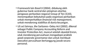 • Framework lain Basel II (2004), didukung oleh
gubernur bank sentral dan pimpinan otoritas
pengawas perbankan negara2 Group of Ten (G10),
menempatkan kebutuhan pada organisasi perbankan
untuk memperhatikan financial risk management,
untuk mendorong stabilitas di dunia keuangan.
• US act lainnya, the Sarbanes–Oxley Act (2002), dikenal
sebagai Public Company Accounting Reform and
Investor Protection Act, muncul setelah skandal Enron,
utuk mendorong perusahaan mengadopsi praktek
good corporate governance dan untuk membuat
executive perusahaan bertanggung jawab secara
personal.
 