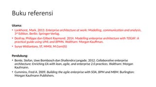 Utama:
• Lankhorst, Mark. 2013. Enterprise architecture at work: Modelling, communication and analysis,
3rd
Edition. Berlin: Springer-Verlag.
• Desfray, Philippe dan Gilbert Raymond. 2014. Modelling enterprise architecture with TOGAF: A
practical guide using UML and BPMN. Waltham: Morgan Kauffman.
• Suryo Widiantoro, ST, MMSI, M.Com(IS)
Pendukung:
• Bente, Stefan, Uwe Bombosch dan Shailendra Langade. 2012. Collaborative enterprise
architecture: Enriching EA with lean, agile, and enterprise 2.0 practices. Waltham: Morgan
Kaufmann.
• Cummins, Fred A. 2009. Building the agile enterprise with SOA, BPM and MBM. Burlington:
Morgan Kaufmann Publishers.
Buku referensi
 