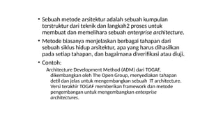 • Sebuah metode arsitektur adalah sebuah kumpulan
terstruktur dari teknik dan langkah2 proses untuk
membuat dan memelihara sebuah enterprise architecture.
• Metode biasanya menjelaskan berbagai tahapan dari
sebuah siklus hidup arsitektur, apa yang harus dihasilkan
pada setiap tahapan, dan bagaimana diverifikasi atau diuji.
• Contoh:
Architecture Development Method (ADM) dari TOGAF,
dikembangkan oleh The Open Group, menyediakan tahapan
detil dan jelas untuk mengembangkan sebuah IT architecture.
Versi terakhir TOGAF memberikan framework dan metode
pengembangan untuk mengembangkan enterprise
architectures.
 