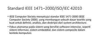 • IEEE Computer Society menyetujui standar IEEE 1471-2000 (IEEE
Computer Society 2000), yang membangun sebuah dasar teoritis yang
kuat untuk definisi, analisis, dan deskripsi dari system architecture.
• Fokus utamanya pada sistem yang bersifat software-intensive, seperti
sistem informasi, sistem embedded, dan sistem composite dalam
konteks komputasi.
Standard IEEE 1471–2000/ISO/IEC 42010
 