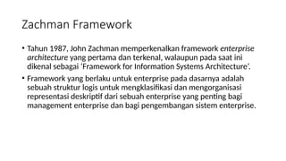 • Tahun 1987, John Zachman memperkenalkan framework enterprise
architecture yang pertama dan terkenal, walaupun pada saat ini
dikenal sebagai ‘Framework for Information Systems Architecture’.
• Framework yang berlaku untuk enterprise pada dasarnya adalah
sebuah struktur logis untuk mengklasifikasi dan mengorganisasi
representasi deskriptif dari sebuah enterprise yang penting bagi
management enterprise dan bagi pengembangan sistem enterprise.
Zachman Framework
 