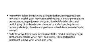 • Framework dalam bentuk yang paling sederhana menggambarkan
rancangan artefak yang menyusun persimpangan antara peran dalam
proses perancangan (owner, designer, dan builder) dan abstraksi
produk yang dihasilkan (materialnya terbuat dari apa, bagaimana
prosesnya bekerja, dan dimana posisinya sebuah komponen terhadap
lainnya).
• Pada dasarnya framework memiliki abstraksi produk lainnya sebagai
tambahan terhadap what, how, dan where, yaitu pertanyaan
interogatif lainnya who, when, dan why.
 