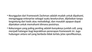 • Keunggulan dari framework Zachman adalah mudah untuk dipahami,
menganggap enterprise sebagai suatu keseluruhan, dijelaskan tanpa
tergantung dari tools atau metodologi, dan masalah apapun dapat
dipetakan untuk memahami dimana posisinya.
• Kekurangan yang paling penting adalah banyaknya jumlah cell, yang
menjadi halangan bagi kepraktisan penerapan framework ini. Juga
hubungan antara sel yang berbeda tidak terlalu jelas spesifikasinya.
 