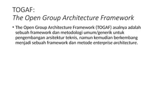 • The Open Group Architecture Framework (TOGAF) asalnya adalah
sebuah framework dan metodologi umum/generik untuk
pengembangan arsitektur teknis, namun kemudian berkembang
menjadi sebuah framework dan metode enterprise architecture.
TOGAF:
The Open Group Architecture Framework
 