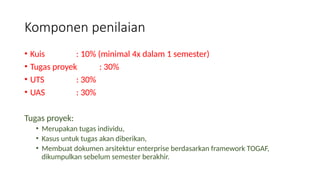 • Kuis : 10% (minimal 4x dalam 1 semester)
• Tugas proyek : 30%
• UTS : 30%
• UAS : 30%
Tugas proyek:
• Merupakan tugas individu,
• Kasus untuk tugas akan diberikan,
• Membuat dokumen arsitektur enterprise berdasarkan framework TOGAF,
dikumpulkan sebelum semester berakhir.
Komponen penilaian
 