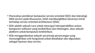 • Munculnya pemikiran komputasi service-oriented (SOC) dan teknologi
Web service pada khususnya, telah membangkitkan besarnya minat
terhadap service-oriented architecture (SOA).
• SOA adalah sebuah cara untuk mencapai interoperabilitas antara
komponen software yang terdistribusi dan heterogen, atau sebuah
platform untuk komputasi terdistribusi.
• SOA menggambarkan sebuah set prinsip perancangan yang
memungkinkan unit fungsional untuk disediakan dan digunakan
sebagai layanan atau service.
 