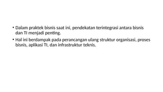 • Dalam praktek bisnis saat ini, pendekatan terintegrasi antara bisnis
dan TI menjadi penting.
• Hal ini berdampak pada perancangan ulang struktur organisasi, proses
bisnis, aplikasi TI, dan infrastruktur teknis.
 