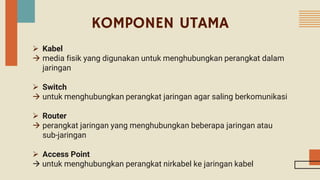  Kabel
 media fisik yang digunakan untuk menghubungkan perangkat dalam
jaringan
 Switch
 untuk menghubungkan perangkat jaringan agar saling berkomunikasi
 Router
 perangkat jaringan yang menghubungkan beberapa jaringan atau
sub-jaringan
 Access Point
 untuk menghubungkan perangkat nirkabel ke jaringan kabel
KOMPONEN UTAMA
 