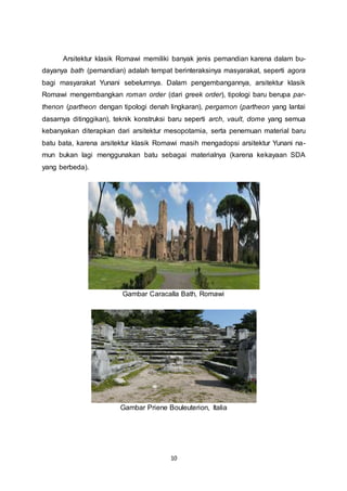 Arsitektur klasik Romawi memiliki banyak jenis pemandian karena dalam bu-dayanya 
bath (pemandian) adalah tempat berinteraksinya masyarakat, seperti agora 
bagi masyarakat Yunani sebelumnya. Dalam pengembangannya, arsitektur klasik 
Romawi mengembangkan roman order (dari greek order), tipologi baru berupa par-thenon 
(partheon dengan tipologi denah lingkaran), pergamon (partheon yang lantai 
dasarnya ditinggikan), teknik konstruksi baru seperti arch, vault, dome yang semua 
kebanyakan diterapkan dari arsitektur mesopotamia, serta penemuan material baru 
batu bata, karena arsitektur klasik Romawi masih mengadopsi arsitektur Yunani na-mun 
bukan lagi menggunakan batu sebagai materialnya (karena kekayaan SDA 
10 
yang berbeda). 
Gambar Caracalla Bath, Romawi 
Gambar Priene Bouleuterion, Italia 
 