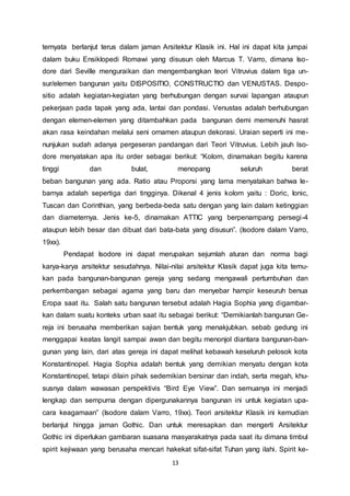 ternyata berlanjut terus dalam jaman Arsitektur Klasik ini. Hal ini dapat kita jumpai 
dalam buku Ensiklopedi Romawi yang disusun oleh Marcus T. Varro, dimana Iso-dore 
dari Seville menguraikan dan mengembangkan teori Vitruvius dalam tiga un-sur/ 
elemen bangunan yaitu DISPOSITIO, CONSTRUCTIO dan VENUSTAS. Despo-sitio 
adalah kegiatan-kegiatan yang berhubungan dengan survai lapangan ataupun 
pekerjaan pada tapak yang ada, lantai dan pondasi. Venustas adalah berhubungan 
dengan elemen-elemen yang ditambahkan pada bangunan demi memenuhi hasrat 
akan rasa keindahan melalui seni ornamen ataupun dekorasi. Uraian seperti ini me-nunjukan 
sudah adanya pergeseran pandangan dari Teori Vitruvius. Lebih jauh Iso-dore 
menyatakan apa itu order sebagai berikut: “Kolom, dinamakan begitu karena 
tinggi dan bulat, menopang seluruh berat 
beban bangunan yang ada. Ratio atau Proporsi yang lama menyatakan bahwa le-barnya 
adalah sepertiga dari tingginya. Dikenal 4 jenis kolom yaitu : Doric, Ionic, 
Tuscan dan Corinthian, yang berbeda-beda satu dengan yang lain dalam ketinggian 
dan diameternya. Jenis ke-5, dinamakan ATTIC yang berpenampang persegi-4 
ataupun lebih besar dan dibuat dari bata-bata yang disusun”. (Isodore dalam Varro, 
19xx). 
Pendapat Isodore ini dapat merupakan sejumlah aturan dan norma bagi 
karya-karya arsitektur sesudahnya. Nilai-nilai arsitektur Klasik dapat juga kita temu-kan 
pada bangunan-bangunan gereja yang sedang mengawali pertumbuhan dan 
perkembangan sebagai agama yang baru dan menyebar hampir keseuruh benua 
Eropa saat itu. Salah satu bangunan tersebut adalah Hagia Sophia yang digambar-kan 
dalam suatu konteks urban saat itu sebagai berikut: “Demikianlah bangunan Ge-reja 
ini berusaha memberikan sajian bentuk yang menakjubkan. sebab gedung ini 
menggapai keatas langit sampai awan dan begitu menonjol diantara bangunan-ban-gunan 
yang lain, dari atas gereja ini dapat melihat kebawah keseluruh pelosok kota 
Konstantinopel. Hagia Sophia adalah bentuk yang demikian menyatu dengan kota 
Konstantinopel, tetapi dilain pihak sedemikian bersinar dan indah, serta megah, khu-susnya 
dalam wawasan perspektivis “Bird Eye View”. Dan semuanya ini menjadi 
lengkap dan sempurna dengan dipergunakannya bangunan ini untuk kegiatan upa-cara 
keagamaan” (Isodore dalam Varro, 19xx). Teori arsitektur Klasik ini kemudian 
berlanjut hingga jaman Gothic. Dan untuk meresapkan dan mengerti Arsitektur 
Gothic ini diperlukan gambaran suasana masyarakatnya pada saat itu dimana timbul 
spirit kejiwaan yang berusaha mencari hakekat sifat-sifat Tuhan yang ilahi. Spirit ke- 
13 
 