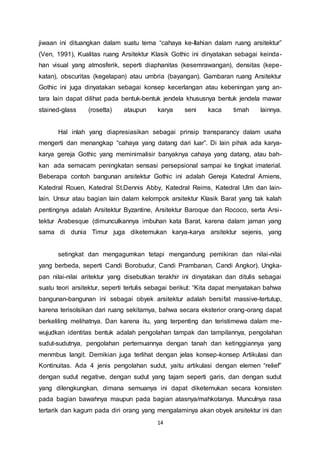 jiwaan ini dituangkan dalam suatu tema “cahaya ke-Ilahian dalam ruang arsitektur” 
(Ven, 1991), Kualitas ruang Arsitektur Klasik Gothic ini dinyatakan sebagai keinda-han 
visual yang atmosferik, seperti diaphanitas (kesemrawangan), densitas (kepe-katan), 
obscuritas (kegelapan) atau umbria (bayangan). Gambaran ruang Arsitektur 
Gothic ini juga dinyatakan sebagai konsep kecerlangan atau kebeningan yang an-tara 
lain dapat dilihat pada bentuk-bentuk jendela khususnya bentuk jendela mawar 
stained-glass (rosetta) ataupun karya seni kaca timah lainnya. 
Hal inlah yang diapresiasikan sebagai prinsip transparancy dalam usaha 
mengerti dan menangkap “cahaya yang datang dari luar”. Di lain pihak ada karya-karya 
gereja Gothic yang meminimalisir banyaknya cahaya yang datang, atau bah-kan 
ada semacam peningkatan sensasi persepsional sampai ke tingkat imaterial. 
Beberapa contoh bangunan arsitektur Gothic ini adalah Gereja Katedral Amiens, 
Katedral Rouen, Katedral St.Dennis Abby, Katedral Reims, Katedral Ulm dan lain-lain. 
Unsur atau bagian lain dalam kelompok arsitektur Klasik Barat yang tak kalah 
pentingnya adalah Arsitektur Byzantine, Arsitektur Baroque dan Rococo, serta Arsi - 
tektur Arabesque (dimunculkannya imbuhan kata Barat, karena dalam jaman yang 
sama di dunia Timur juga diketemukan karya-karya arsitektur sejenis, yang 
setingkat dan mengagumkan tetapi mengandung pemikiran dan nilai-nilai 
yang berbeda, seperti Candi Borobudur, Candi Prambanan, Candi Angkor). Ungka-pan 
nilai-nilai aritektur yang disebutkan terakhir ini dinyatakan dan ditulis sebagai 
suatu teori arsitektur, seperti tertulis sebagai berikut: “Kita dapat menyatakan bahwa 
bangunan-bangunan ini sebagai obyek arsitektur adalah bersifat massive-tertutup, 
karena terisolsikan dari ruang sekitarnya, bahwa secara eksterior orang-orang dapat 
berkeliling melihatnya. Dan karena itu, yang terpenting dan teristimewa dalam me-wujudkan 
identitas bentuk adalah pengolahan tampak dan tampilannya, pengolahan 
sudut-sudutnya, pengolahan pertemuannya dengan tanah dan ketinggiannya yang 
menmbus langit. Demikian juga terlihat dengan jelas konsep-konsep Artikulasi dan 
Kontinuitas. Ada 4 jenis pengolahan sudut, yaitu artikulasi dengan elemen “relief” 
dengan sudut negative, dengan sudut yang tajam seperti garis, dan dengan sudut 
yang dilengkungkan, dimana semuanya ini dapat diketemukan secara konsisten 
pada bagian bawahnya maupun pada bagian atasnya/mahkotanya. Munculnya rasa 
tertarik dan kagum pada diri orang yang mengalaminya akan obyek arsitektur ini dan 
14 
 