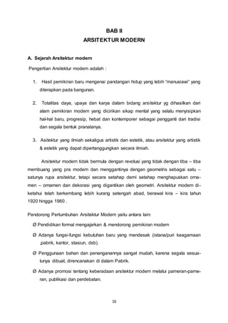 BAB II 
ARSITEKTUR MODERN 
16 
A. Sejarah Arsitektur modern 
Pengertian Arsitektur modern adalah : 
1. Hasil pemikiran baru mengenai pandangan hidup yang lebih “manusiawi” yang 
diterapkan pada bangunan. 
2. Totalitas daya, upaya dan karya dalam bidang arsitektur yg dihasilkan dari 
alam pemikiran modern yang dicirikan sikap mental yang selalu menyisipkan 
hal-hal baru, progresip, hebat dan kontemporer sebagai pengganti dari tradisi 
dan segala bentuk pranatanya. 
3. Asitektur yang ilmiah sekaligus artistik dan estetik, atau arsitektur yang artistik 
& estetik yang dapat dipertanggungkan secara ilmiah. 
Arsitektur modern tidak bermula dengan revolusi yang tidak dengan tiba – tiba 
membuang yang pra modern dan menggantinya dengan geometris sebagai satu – 
satunya rupa arsitektur, tetapi secara setahap demi setahap menghapuskan orna-men 
– ornamen dan dekorasi yang digantikan oleh geometri. Arsitektur modern di - 
ketahui telah berkembang lebih kurang setengah abad, berawal kira – kira tahun 
1920 hingga 1960 . 
Pendorong Pertumbuhan Arsitektur Modern yaitu antara lain: 
Ø Pendidikan formal mengajarkan & mendorong pemikiran modern 
Ø Adanya fungsi-fungsi kebutuhan baru yang mendesak (istana/puri keagamaan 
,pabrik, kantor, stasiun, dsb). 
Ø Penggunaan bahan dan penanganannya sangat mudah, karena segala sesua-tunya 
dibuat, direncanakan di dalam Pabrik. 
Ø Adanya promosi tentang keberadaan arsitektur modern melalui pameran-pame-ran, 
publikasi dan perdebatan. 
 