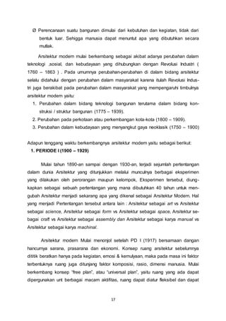 Ø Perencanaan suatu bangunan dimulai dari kebutuhan dan kegiatan, tidak dari 
bentuk luar. Sehigga manusia dapat menuntut apa yang dibutuhkan secara 
mutlak. 
Arsitektur modern mulai berkembang sebagai akibat adanya perubahan dalam 
teknologi ,sosial, dan kebudayaan yang dihubungkan dengan Revolusi Industri ( 
1760 – 1863 ) . Pada umumnya perubahan-perubahan di dalam bidang arsitektur 
selalu didahului dengan perubahan dalam masyarakat karena itulah Revolusi Indus-tri 
juga berakibat pada perubahan dalam masyarakat yang mempengaruhi timbulnya 
17 
arsitektur modern yaitu: 
1. Perubahan dalam bidang teknologi bangunan terutama dalam bidang kon-struksi 
/ struktur bangunan (1775 – 1939). 
2. Perubahan pada perkotaan atau perkembangan kota-kota (1800 – 1909). 
3. Perubahan dalam kebudayaan yang menyangkut gaya neoklasik (1750 – 1900) 
Adapun tenggang waktu berkembangnya arsitektur modern yaitu sebagai berikut: 
1. PERIODE I (1900 – 1929) 
Mulai tahun 1890-an sampai dengan 1930-an, terjadi sejumlah pertentangan 
dalam dunia Arsitektur yang ditunjukkan melalui munculnya berbagai eksperimen 
yang dilakukan oleh perorangan maupun kelompok, Eksperimen tersebut, diung-kapkan 
sebagai sebuah pertentangan yang mana dibutuhkan 40 tahun untuk men-gubah 
Arsitektur menjadi sekarang apa yang dikenal sebagai Arsitektur Modern. Hal 
yang menjadi Pertentangan tersebut antara lain : Arsitektur sebagai art vs Arsitektur 
sebagai science, Arsitektur sebagai form vs Arsitektur sebagai space, Arsitektur se-bagai 
craft vs Arsitektur sebagai assembly dan Arsitektur sebagai karya manual vs 
Arsitektur sebagai karya machinal. 
Arsitektur modern Mulai menonjol setelah PD I (1917) bersamaan dangan 
hancurnya sarana, prasarana dan ekonomi. Konsep ruang arsitektur sebelumnya 
dititik beratkan hanya pada kegiatan, emosi & kemulyaan, maka pada masa ini faktor 
terbentuknya ruang juga ditunjang faktor komposisi, rasio, dimensi manusia. Mulai 
berkembang konsep “free plan”, atau “universal plan”, yaitu ruang yang ada dapat 
dipergunakan unt berbagai macam aktifitas, ruang dapat diatur fleksibel dan dapat 
 