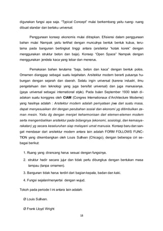 digunakan fungsi apa saja. “Typical Concept” mulai berkembang yaitu ruang- ruang 
dibuat standar dan berlaku universal. 
Penggunaan konsep ekonomis mulai ditrapkan. Efisiensi dalam penggunaan 
bahan mulai Nampak yaitu terlihat dengan munculnya bentuk bentuk kubus, teru-tama 
pada bangunan bertingkat tinggi antara (arsitektur “kotak korek” dengan 
menggunakan struktur beton dan baja). Konsep “Open Space” Nampak dengan 
menggunakan jendela kaca yang lebar dan menerus. 
Pemakaian bahan terutama “baja, beton dan kaca” dengan bentuk polos. 
Ornamen dianggap sebagai suatu kejahatan. Arsitektur modern berarti putusnya hu-bungan 
dengan sejarah dan daerah. Selalu ingin universal (karena industri, ilmu 
pengetahuan dan teknologi yang juga bersifat universal) dan juga manusianya. 
(gaya universal sebagai international style). Pada bulan September 1930 telah di - 
adakan suatu konggres oleh CIAM (Congres Internationaux d’Architecture Moderne) 
yang hasilnya adalah : Arsitektur modern adalah pernyataan jiwa dari suatu masa, 
dapat menyesuaikan diri dengan perubahan sosial dan ekonomi yg ditimbulkan za-man 
mesin. Yaitu dg dengan menjari keharmonisan dari elemen-elemen modern 
serta mengembalikan arsitektur pada bidangnya (ekonomi, sosiologi, dan kemasya-rakatan) 
yg secara keseluruhan siap melayani umat manusia. Konsep baru dan san-gat 
mendasar dari arsitektur modern antara lain adalah FORM FOLLOWS FUNC-TION 
yang dikembangkan oleh Louis Sullivan (Chicago), dengan beberapa ciri se-bagai 
berikut: 
1. Ruang yang dirancang harus sesuai dengan fungsinya. 
2. struktur hadir secara jujur dan tidak perlu dibungkus dengan bentukan masa 
18 
lampau (tanpa ornamen). 
3. Bangunan tidak harus terdiri dari bagian kepala, badan dan kaki. 
4. Fungsi sejalan/menyertai dengan wujud. 
Tokoh pada periode I ini antara lain adalah: 
Ø Louis Sullivan. 
Ø Frank Lloyd Wright 
 