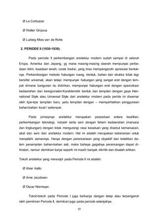 19 
Ø Le Corbusier 
Ø Walter Gropius 
Ø Ludwig Mies van de Rohe 
2. PERIODE II (1930-1939). 
Pada periode II perkembangan arsitektur modern sudah sampai di seluruh 
Eropa, Amerika dan Jepang, yg mana masing-masing daerah mempunyai perbe-daan 
iklim, keadaan tanah, corak tradisi, yang bisa mempengaruhi apresiasi bentuk-nya. 
Perkembangan metode hubungan ruang, bentuk, bahan dan struktur tidak lagi 
bersifat universal, akan tetapi mempunyai hubungan yang sangat erat dengan tem-pat 
dimana bangunan itu didirikan, mempunyai hubungan erat dengan spesivikasi 
kedaerahan dan keregionalan.Karakteristik bentuk dan tampilan dengan gaya Inter-national 
Style atau Universal Style dari arsitektur modern pada peride ini diwarnai 
oleh tipe-tipe tampilan baru, yaitu tampilan dengan – memperhatikan penggunaan 
bahan-bahan local / setempat. 
Pada prinsipnya arsitektur merupakan perpaduan antara keahlian, 
perkembangan teknologi, industri serta seni dengan faham kedaerahan (manusia 
dan lingkungan) dengan tidak mengurangi rasa kesatuan yang disebut kemanusian, 
akal dan seni dari arsitektur modern. Hal ini adalah merupakan keberanian untuk 
menyalahi zamannya. Hanya dengan perencanaan yang obyektif dan ketelitian da-lam 
penampilan bahan-bahan asli, maka bahaya gagalnya perancangan dapat di-hindari, 
namun demikian karya seperti ini masih banyak dikritik dan disalah artikan. 
Tokoh arsitektur yang menonjol pada Periode II ini adalah: 
Ø Alvar Aalto 
Ø Arne Jacobsen 
Ø Oscar Niemeyer. 
Tokoh-tokoh pada Periode I juga berkarya dengan tetap atau terpengaruh 
oleh pemikiran Periode II, demikian juga pada periode selanjutnya. 
 