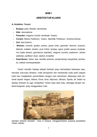 BAB I 
ARSITEKTUR KLASIK 
2 
A. Arsitektur Yunani 
- Budaya: polis, filosofis, demokratis 
- Nilai: rasionalisme 
- Preseden: megaron (rumah vernakular Yunani) 
- Contoh: Athens Parthenon, Yunani; Nashville Parthenon, Amerika Serikat 
- Unit: stoa (kolom) 
- Warisan: kanonik: golden section, greek order, geometri, harmoni, proporsi, 
tektonik, enteleki; struktur: post linthel; tipologi: agora (public space), bouleute-rion 
(balai dewan), gymnasium (sekolah), megaron (rumah), pastanium (kantor 
walikota), pantheon (kuil), stadion, & teather 
- Keprofesian: belum ada, bersifat seniman, penyeimbang masyarakat, spiritua-lis, 
institusi kemasyarakatan 
Yunani memiliki tioplogi wilayah berbukit yang memisahkan beberapa suku, 
kemudia suku-suku tersebut mulai terorganisir dan membentuk suatu polis (negara 
kota) dan menjalankan pemerintahan dengan cara demokrasi. Beberapa polis ter-kenal 
seperti Aegea, Athena, Doria, Ionia, Myconos, Olimpia, Sparta, dll. Selain itu 
tipologi berbukit itu juga menjadikan Yunani kaya akan batu, sehingga banyak ma-terial 
bangunan yang menggunakan batu 
Gambar Edward Dodwell - View in Greece, menggambarkan suasana peradaban 
Yunani dahulu. 
 
