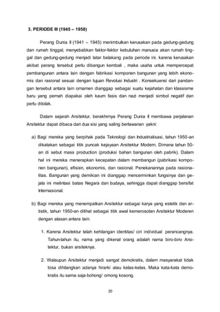 20 
3. PERIODE III (1945 – 1958) 
Perang Dunia II (1941 – 1945) menimbulkan kerusakan pada gedung-gedung 
dan rumah tinggal, menyebabkan faktor-faktor kebutuhan manusia akan rumah ting-gal 
dan gedung-gedung menjadi latar belakang pada periode ini. karena kerusakan 
akibat perang tersebut perlu dibangun kembali , maka usaha untuk mempercepat 
pembangunan antara lain dengan fabrikasi komponen bangunan yang lebih ekono-mis 
dan rasional sesuai dengan tujuan Revolusi Industri . Konsekuensi dari pandan-gan 
tersebut antara lain ornamen dianggap sebagai suatu kejahatan dan klassisme 
baru yang pernah diapakai oleh kaum fasis dan nazi menjadi simbol negatif dan 
perlu ditolak. 
Dalam sejarah Arsitektur, berakhirnya Perang Dunia II membawa perjalanan 
Arsitektur dapat dibaca dari dua sisi yang saling berlawanan yakni: 
a) Bagi mereka yang berpihak pada Teknologi dan Industrialisasi, tahun 1950-an 
dikatakan sebagai titik puncak kejayaan Arsitektur Modern. Dimana tahun 50- 
an di sebut mass production (produksi bahan bangunan oleh pabrik). Dalam 
hal ini mereka menerapkan kecepatan dalam membangun (pabrikasi kompo-nen 
bangunan), efisien, ekonomis, dan rasional. Penekanannya pada rasiona-litas. 
Bangunan yang demikian ini dianggap mencerminkan fungsinya dan ge-jala 
ini melintasi batas Negara dan budaya, sehingga dapat dianggap bersifat 
Internasional. 
b) Bagi mereka yang menempatkan Arsitektur sebagai karya yang estetik dan ar-tistik, 
tahun 1950-an dilihat sebagai titik awal kemerosotan Arsitektur Moderen 
dengan alasan antara lain: 
1. Karena Arsitektur telah kehilangan identitas/ ciri individual perancangnya. 
Tahun-tahun itu, nama yang dikenal orang adalah nama biro-biro Arsi-tektur, 
bukan arsiteknya. 
2. Walaupun Arsitektur menjadi sangat demokratis, dalam masyarakat tidak 
bisa dihilangkan adanya hirarki atau kelas-kelas. Maka kata-kata demo-kratis 
itu sama saja bohong/ omong kosong. 
 