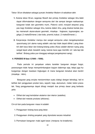 Tahun 50-an dikatakan sebagai puncak Arsitektur Modern di sebabkan oleh: 
1. Karena tahun 50-an, segenap filosofi dan prinsip Arsitektur sebagai ilmu telah 
dapat diformulasikan dengan sempurna dari ide sampai dengan realisasinya: 
bangunan kotak dan geometris murni, Platonic solid, menjadi ekspresi yang 
pas bagi Arsitektur sebagai ilmu, karena dalam ilmu, yang disebut bentuk jika-lau 
memenuhi aturan-aturan geometri, misalnya : lingkaran, bujursangkar, se-gitiga 
( 2 matra/Dimensi ) dan bola, piramid, kubus ( 3 matra/Dimensi ). 
2. Karya-karya Arsitektur mampu dan sangat sempurna untuk mengekspresikan 
space/ruang (ciri utama ruang adalah: ada tapi tidak dapat dilihat ) yang diwa-kili 
oleh kaca lebar dan bidang-bidang polos (Kaca adalah elemen ruang yang 
sangat tepat untuk mewakili ruang, karena kaca juga memiliki ciri `ada tapi tak 
terlihat’. Bidang polos pun dianggap sebagai pengekspresi ruang). 
22 
4. PERIODE III fase I (1949 – 1958). 
Pada periode ini penyatuan antara karakter bangunan dengan fungsi, 
perancangan tidak hanya mempertimbangkan bagian dalamnya saja, tetapi juga hu-bungannya 
dengan keadaan lingkungan di mana bangunan tersebut akan berdiri 
(misalnya : iklim). 
Bangunan yang ercipta mencerminkan suatu dialogi dengan teknologi, hal ini 
terlihat dari penggunaan produk baru, seperti; baja, alumunium, metal, beton prace-tak. 
Yang penggunaannya dapat dibagi menjadi dua prinsip dasar yang berbeda 
yaitu: 
 Dilihat dari segi keindahan eksterior dan interior (estetika). 
 Dilihat dari metode produksi (efisiensi). 
Ciri-ciri lain pada bangunan masa ini adalah: 
1. Penggunaan bidang kaca yang lebar. 
2. Penggunaan dinding penyekat yang diproduksi secara industrial. 
3. Permukaan bangunan mulai agak kasar. (menjurus ke brutalisme). 
 