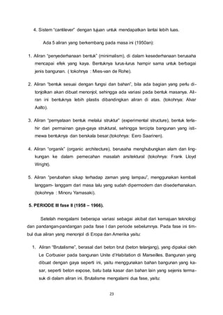 4. Sistem “cantilever” dengan tujuan untuk mendapatkan lantai lebih luas. 
Ada 5 aliran yang berkembang pada masa ini (1950an): 
1. Aliran “penyederhanaan bentuk” (minimalism), di dalam kesederhanaan berusaha 
mencapai efek yang kaya. Bentuknya lurus-lurus hampir sama untuk berbagai 
jenis bangunan. ( tokohnya : Mies-van de Rohe). 
2. Aliran “bentuk sesuai dengan fungsi dan bahan”, bila ada bagian yang perlu di - 
tonjolkan akan dibuat menonjol, sehingga ada variasi pada bentuk masanya. Ali - 
ran ini bentuknya lebih plastis dibandingkan aliran di atas. (tokohnya: Alvar 
Aalto). 
3. Aliran “pernyataan bentuk melalui struktur” (experimental structure), bentuk terla-hir 
dari permainan gaya-gaya struktural, sehingga tercipta bangunan yang isti-mewa 
bentuknya dan berskala besar.(tokohnya: Eero Saarinen). 
4. Aliran “organik” (organic architecture), berusaha menghubungkan alam dan ling-kungan 
ke dalam pemecahan masalah arsitektural (tokohnya: Frank Lloyd 
23 
Wright). 
5. Aliran “perubahan sikap terhadap zaman yang lampau”, menggunakan kembali 
langgam- langgam dari masa lalu yang sudah dipermodern dan disederhanakan. 
(tokohnya : Minoru Yamasaki). 
5. PERIODE III fase II (1958 – 1966). 
Setelah mengalami beberapa variasi sebagai akibat dari kemajuan teknologi 
dan pandangan-pandangan pada fase I dan periode sebelumnya. Pada fase ini tim-bul 
dua aliran yang menonjol di Eropa dan Amerika yaitu: 
1. Aliran “Brutalisme”, berasal dari beton brut (beton telanjang), yang dipakai oleh 
Le Corbusier pada bangunan Unite d’Habitation di Marseilles. Bangunan yang 
dibuat dengan gaya seperti ini, yaitu menggunakan bahan bangunan yang ka-sar, 
seperti beton expose, batu bata kasar dan bahan lain yang sejenis terma-suk 
di dalam aliran ini. Brutalisme mengalami dua fase, yaitu: 
 