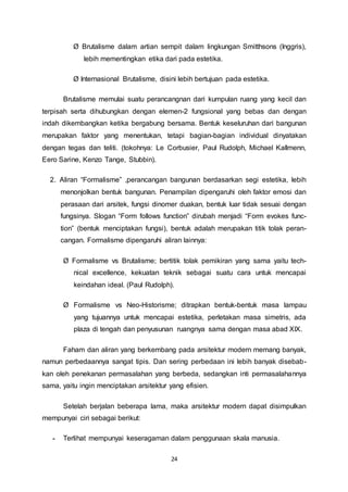 Ø Brutalisme dalam artian sempit dalam lingkungan Smitthsons (Inggris), 
lebih mementingkan etika dari pada estetika. 
Ø Internasional Brutalisme, disini lebih bertujuan pada estetika. 
Brutalisme memulai suatu perancangnan dari kumpulan ruang yang kecil dan 
terpisah serta dihubungkan dengan elemen-2 fungsional yang bebas dan dengan 
indah dikembangkan ketika bergabung bersama. Bentuk keseluruhan dari bangunan 
merupakan faktor yang menentukan, tetapi bagian-bagian individual dinyatakan 
dengan tegas dan teliti. (tokohnya: Le Corbusier, Paul Rudolph, Michael Kallmenn, 
Eero Sarine, Kenzo Tange, Stubbin). 
2. Aliran “Formalisme” ,perancangan bangunan berdasarkan segi estetika, lebih 
menonjolkan bentuk bangunan. Penampilan dipengaruhi oleh faktor emosi dan 
perasaan dari arsitek, fungsi dinomer duakan, bentuk luar tidak sesuai dengan 
fungsinya. Slogan “Form follows function” dirubah menjadi “Form evokes func-tion” 
(bentuk menciptakan fungsi), bentuk adalah merupakan titik tolak peran-cangan. 
Formalisme dipengaruhi aliran lainnya: 
Ø Formalisme vs Brutalisme; bertitik tolak pemikiran yang sama yaitu tech-nical 
excellence, kekuatan teknik sebagai suatu cara untuk mencapai 
keindahan ideal. (Paul Rudolph). 
Ø Formalisme vs Neo-Historisme; ditrapkan bentuk-bentuk masa lampau 
yang tujuannya untuk mencapai estetika, perletakan masa simetris, ada 
plaza di tengah dan penyusunan ruangnya sama dengan masa abad XIX. 
Faham dan aliran yang berkembang pada arsitektur modern memang banyak, 
namun perbedaannya sangat tipis. Dan sering perbedaan ini lebih banyak disebab-kan 
oleh penekanan permasalahan yang berbeda, sedangkan inti permasalahannya 
sama, yaitu ingin menciptakan arsitektur yang efisien. 
Setelah berjalan beberapa lama, maka arsitektur modern dapat disimpulkan 
24 
mempunyai ciri sebagai berikut: 
- Terlihat mempunyai keseragaman dalam penggunaan skala manusia. 
 