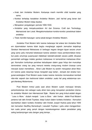  Anak dari Arsitektur Modern. Keduanya masih memiliki sifat/ karakter yang 
26 
sama. 
 Koreksi terhadap kesalahan Arsitektur Modern. Jadi hal-hal yang benar dari 
Arsitektur Modern tetap dipakai. 
 Merupakan pengulangan periode 1890-1930. 
 Arsitektur yang menyatu-padukan Art dan Science, Craft dan Technology, 
Internasional dan Lokal. Mengakomodasikan kondisi-kondisi paradoksal dalam 
arsitektur. 
 Tidak memiliki hubungan sama sekali dengan Arsitektur Modern. 
Arsitektur Post Modern lahir karena beberapa hal antara lain Arsitektur Mod-ern 
dipermalukan karena tidak begitu menghargai sejarah ,kemudian terjadinya 
Gerakan Internasional Mahasiswa di berbagai negara dengan tujuan secara umum 
yang sama yaitu menuntut kebebasan karena sebelum masa pemberontakan terse-but 
pada umumnya pusat-pusat intelektual /sekolah-sekolah secara politik dikuasai 
pemerintah sehingga melalui gerakan mahasiswa ini kemandirian mahasiswa dihar-gai. 
Kemudian tumbuhnya peristiwa kebudayaan dalam gaya hidup dan munculnya 
demonstrasi orang tua yang menurut mereka orang-orang modern bisanya cuma 
merusak bukan memelihara . Aliran Late Modern itu sendiri merupakan aliran Mod-ern 
karena pada dasarnya hanya mengolah segi bahan , tampak dan struktur ban-gunan, 
sedangkan Post Modern sautu mutasi karena mencoba memasukkan kembali 
nilai-nilai sejarah dan tradisional dalam arsitektur ,suatu hal yang sebelumnya san-gat 
ditentang Modernisme. 
Post Modern timbul pada saat aliran Modern sudah mencapai klimaks 
pertumbuhannya dan sebagai suatu aliran baru yang merupakan perubahan drama-tis 
arsitektur Modern dan Internasional Style . Reaksi lain yang timbul adalah slogan 
‘ Less is More ‘ diubah menjadi ‘ Less is Bore ‘ oleh Venturi . Istilah Post Modern 
pertama kali oleh Arnold Toynbee, tetapi bukan dalam konteks Arsitektur . Kemudian 
dipindahkan dalam konteks Arsitektur oleh Arsitek Joseph Hudnut pada tahun 1949 
dan kemudian Geoffrey Barraclouyh ( sesudah Toynbee ) yaitu untuk menggambar-kan 
suatu jaman yang penuh dengan keanekaragaman dalam peradaban yang 
saling berdampingan satu dengan yang lainnya . 
 