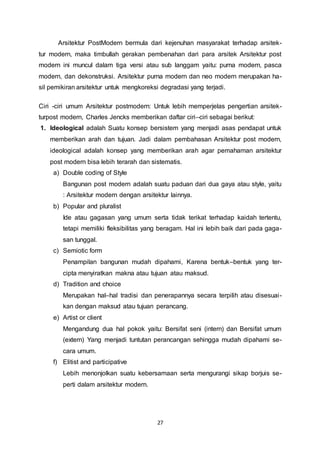 Arsitektur PostModern bermula dari kejenuhan masyarakat terhadap arsitek-tur 
modern, maka timbullah gerakan pembenahan dari para arsitek Arsitektur post 
modern ini muncul dalam tiga versi atau sub langgam yaitu: purna modern, pasca 
modern, dan dekonstruksi. Arsitektur purna modern dan neo modern merupakan ha-sil 
pemikiran arsitektur untuk mengkoreksi degradasi yang terjadi. 
Ciri -ciri umum Arsitektur postmodern: Untuk lebih memperjelas pengertian arsitek-turpost 
modern, Charles Jencks memberikan daftar ciri–ciri sebagai berikut: 
1. Ideological adalah Suatu konsep bersistem yang menjadi asas pendapat untuk 
memberikan arah dan tujuan. Jadi dalam pembahasan Arsitektur post modern, 
ideological adalah konsep yang memberikan arah agar pemahaman arsitektur 
post modern bisa lebih terarah dan sistematis. 
a) Double coding of Style 
Bangunan post modern adalah suatu paduan dari dua gaya atau style, yaitu 
: Arsitektur modern dengan arsitektur lainnya. 
27 
b) Popular and pluralist 
Ide atau gagasan yang umum serta tidak terikat terhadap kaidah tertentu, 
tetapi memiliki fleksibilitas yang beragam. Hal ini lebih baik dari pada gaga-san 
tunggal. 
c) Semiotic form 
Penampilan bangunan mudah dipahami, Karena bentuk–bentuk yang ter-cipta 
menyiratkan makna atau tujuan atau maksud. 
d) Tradition and choice 
Merupakan hal–hal tradisi dan penerapannya secara terpilih atau disesuai - 
kan dengan maksud atau tujuan perancang. 
e) Artist or client 
Mengandung dua hal pokok yaitu: Bersifat seni (intern) dan Bersifat umum 
(extern) Yang menjadi tuntutan perancangan sehingga mudah dipahami se-cara 
umum. 
f) Elitist and participative 
Lebih menonjolkan suatu kebersamaan serta mengurangi sikap borjuis se-perti 
dalam arsitektur modern. 
 
