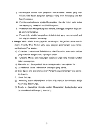 j) Pro-metaphor adalah Hasil pengisian bentuk–bentuk tertentu yang dite-rapkan 
pada desain bangunan sehingga orang lebih menangkap arti dan 
29 
fungsi bangunan. 
k) Pro-Historical reference adalah Menampilkan nilai-nilai histori pada setiap 
rancangan yang menegaskan ciri-ciri bangunan. 
l) Pro-Humor ialah Mengandung nilai humoris, sehingga pengamat diajak un-tuk 
lebih menikmatinya. 
m) Pro-simbolic adalah Menyiratkan simbol-simbol yang mempermudah arti 
dan yang dikehendaki perancang. 
3. Design Ideas adalah suatu gagasan perancangan. Pengertian ide-ide desain 
dalam Arsitektur Post Modern yaitu suatu gagasan perancangan yang menda-sari 
Arsitektur Post Modern. 
a) Contextual Urbanism and Rehabilitation ialah Kebutuhan akan suatu fasilitas 
yang berkaitan dengan suatu lingkungan urban. 
b) Functional Mixing ialah Gabungan beberapa fungsi yang menjadi tuntutan 
dalam perancangan. 
c) Mannerist and Baroque ialah Kecenderungan untuk menonjolkan diri. 
d) All Phetorical Means ialah Bentuk rancangan yang berarti. 
e) Skew Space and Extensions adalah Pengembangan rancangan yang asime-tris- 
dinamis. 
f) Street Building. 
g) Ambiquity adalah Menampilkan ciri-ciri yang mendua atau berbeda tetapi 
masih unity dalam fungsi. 
h) Trends to Asymetrical Symetry adalah Menampilkan bentuk-bentuk yang 
berkesan keasimetrisan yang seimbang. 
 