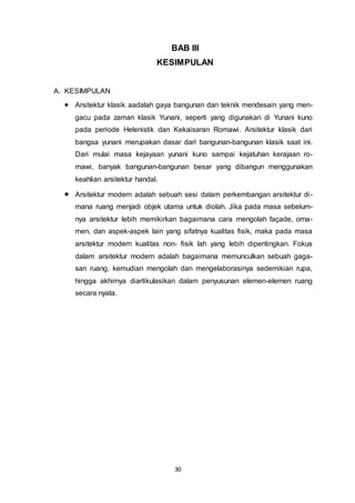 BAB III 
KESIMPULAN 
30 
A. KESIMPULAN 
 Arsitektur klasik aadalah gaya bangunan dan teknik mendesain yang men-gacu 
pada zaman klasik Yunani, seperti yang digunakan di Yunani kuno 
pada periode Helenistik dan Kekaisaran Romawi. Arsitektur klasik dari 
bangsa yunani merupakan dasar dari bangunan-bangunan klasik saat ini. 
Dari mulai masa kejayaan yunani kuno sampai kejatuhan kerajaan ro-mawi, 
banyak bangunan-bangunan besar yang dibangun menggunakan 
keahlian arsitektur handal. 
 Arsitektur modern adalah sebuah sesi dalam perkembangan arsitektur di - 
mana ruang menjadi objek utama untuk diolah. Jika pada masa sebelum-nya 
arsitektur lebih memikirkan bagaimana cara mengolah façade, orna-men, 
dan aspek-aspek lain yang sifatnya kualitas fisik, maka pada masa 
arsitektur modern kualitas non- fisik lah yang lebih dipentingkan. Fokus 
dalam arsitektur modern adalah bagaimana memunculkan sebuah gaga-san 
ruang, kemudian mengolah dan mengelaborasinya sedemikian rupa, 
hingga akhirnya diartikulasikan dalam penyusunan elemen-elemen ruang 
secara nyata. 
 