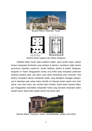 Gambar Athens Parthenon, Yunani 
Gambar denah megaron dan Athens Parthenon 
Arsitektur klasik Yunani selain partheon adalah agora (public space, selasar 
tempat masyarakat bernteraksi yang terdapat di jalanan), bouleterion (balai dewan) 
gymnasium (sekolah), pastanium (kantor walikota), stadion, & teather. Bangunan-bangunan 
di Yunani menggunakan prinsip post linthel yang merupakan penemuan 
struktural pertama yakni dua kolom yang dapat mendukung unsur horizontal. Stoa 
(kolom) merupakan elemen arsitektural estetis yang ditonjolkan sehingga kedepan-nya 
di beberapa polis setiap kolom memiliki ciri khasnya sendiri seperti, doric (dari 
Doria), ionic (dari Ionia), dan corintian (dari Corintia). Kolom-kolom tersebut diban-gun 
menggunakan rasionalitas masyarakat Yunani yang kemudian dibakukan dalam 
sebuah aturan desain yakni golden section dan greek order. 
Gambar Athens Treassure, Yunani, memperlihatkan struktur post linthel 
4 
 