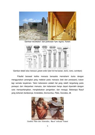 Gambar reruntuhan dan perkiraan Tyre Agora, Yunani 
Gambar detail stoa menurut greek order (dari kiri ke kanan, doric, ionic, corintian) 
Filsafat berawal ketika manusia berusaha memahami dunia dengan 
menggunakan perangkat yang melekat pada manusia (hati dan perasaan), bukan 
lagi semata keyakinan. Yakni kebenaran adalah hal yang relatif, tergantung pada 
persepsi dan interpertasi manusia, dan kebenaran hanya dapat diperoleh dengan 
cara mempertanyakan, menghaluskan pengertian, dan menguji. Beberapa filusuf 
yang terkenal diantaranya Aristoteles, Democritus, Plato, Socrates, dll. 
Gambar Plato dan Aristoteles, filusuf terkenal Yunani 
5 
 