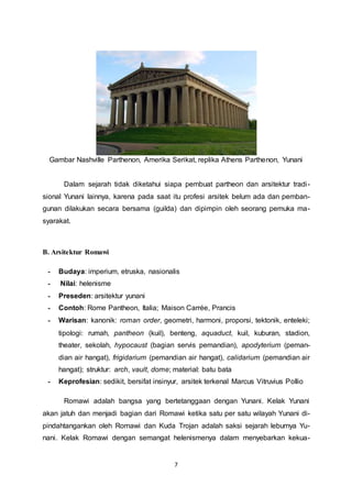 Gambar Nashville Parthenon, Amerika Serikat, replika Athens Parthenon, Yunani 
Dalam sejarah tidak diketahui siapa pembuat partheon dan arsitektur tradi - 
sional Yunani lainnya, karena pada saat itu profesi arsitek belum ada dan pemban-gunan 
dilakukan secara bersama (guilda) dan dipimpin oleh seorang pemuka ma-syarakat. 
7 
B. Arsitektur Romawi 
- Budaya: imperium, etruska, nasionalis 
- Nilai: helenisme 
- Preseden: arsitektur yunani 
- Contoh: Rome Pantheon, Italia; Maison Carrée, Prancis 
- Warisan: kanonik: roman order, geometri, harmoni, proporsi, tektonik, enteleki; 
tipologi: rumah, pantheon (kuil), benteng, aquaduct, kuil, kuburan, stadion, 
theater, sekolah, hypocaust (bagian servis pemandian), apodyterium (peman-dian 
air hangat), frigidarium (pemandian air hangat), calidarium (pemandian air 
hangat); struktur: arch, vault, dome; material: batu bata 
- Keprofesian: sedikit, bersifat insinyur, arsitek terkenal Marcus Vitruvius Pollio 
Romawi adalah bangsa yang bertetanggaan dengan Yunani. Kelak Yunani 
akan jatuh dan menjadi bagian dari Romawi ketika satu per satu wilayah Yunani di-pindahtangankan 
oleh Romawi dan Kuda Trojan adalah saksi sejarah leburnya Yu-nani. 
Kelak Romawi dengan semangat helenismenya dalam menyebarkan kekua- 
 