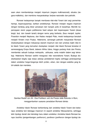 saan akan membentuknya menjadi imperium (negara multimasional), etruska (ne-gara 
multietnis), dan membina masyarakatnya berjiwa nasionalis dan patriotik. 
Romawi kedepannya banyak membawa nilai-nilai Yunani dari segi pemerinta-hannya, 
kepercayaannya, bahkan arsitekturnya. Romawi menjadi negara imperium 
dengan bentang yang lebar persatuan dari banyak polis di bawahnya. Memilki ke-percayaan 
resmi pagan politheisme hasil adopsi dari kepercayaan Yunani (dewa 
langit, laut, dan bawah tanah) dengan nama yang berbeda, Zeus menjadi Jupiter, 
Poseidon menjadi Neptunus, dan Hades menjadi Pluto, meski kedepannya berubah 
menjadi Kristen iman Paulus. Helenisme, semangat patriotik masyarakat Romawi 
disebarluaskan dengan meluasnya daerah imperium dan dari pristiwa itulah nilai -ni-lai 
klasik Yunani yang kemudian diadaptasi menjadi nilai klasik Romawi tersebar di 
semenangjung Eropa Barat, dataran Afrika Utara, hingga padang Arab dan Persia, 
membentuk sebuah budaya metropolis, adikuasa, serta mutahir dalam segi tekno-logi. 
Helenisme Romawi sedikit mengurasi nilai rasionalisme Yunani. Budaya dis-ebarluaskan 
begitu saja tanpa adanya pendalaman logika sehingga penerapannya 
dalam arsitektur fungsi-fungsinya lebih profan, urban, dan dengan estetika yang le-bih 
8 
ekletik dan merdeka. 
Gambar Rudolf von Alt - Das Pantheon und die Piazza della Rotonda in Rom, 
menggambarkan suasana peradaban Romawi dahulu 
Arsitektur klasik Romawi berkembang dari arsitektur klasik Yunani dan bebe-rapa 
arsitektur lain tetangga imperium ini seperti arsitektur Mesopotamia, sehingga 
lahir tipologi denah dan teknologi baru dalam arsitektur. Arsitektur klasik Romawi be-rupa 
basilika (pengembangan parthenon), pantheon (parthenon dengan tipologi de- 
 