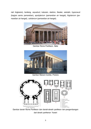 nah lingkaran), benteng, aquaduct, kuburan, stadion, theater, sekolah, hypocaust 
(bagian servis pemandian), apodyterium (pemandian air hangat), frigidarium (pe-mandian 
air hangat), calidarium (pemandian air hangat). 
Gambar Rome Pantheon, Italia 
Gambar Maison Carrée, Prancis 
Gambar denah Rome Pantheon dan denah-denah pantheon lain pengembangan 
dari denah parthenon Yunani 
9 
 