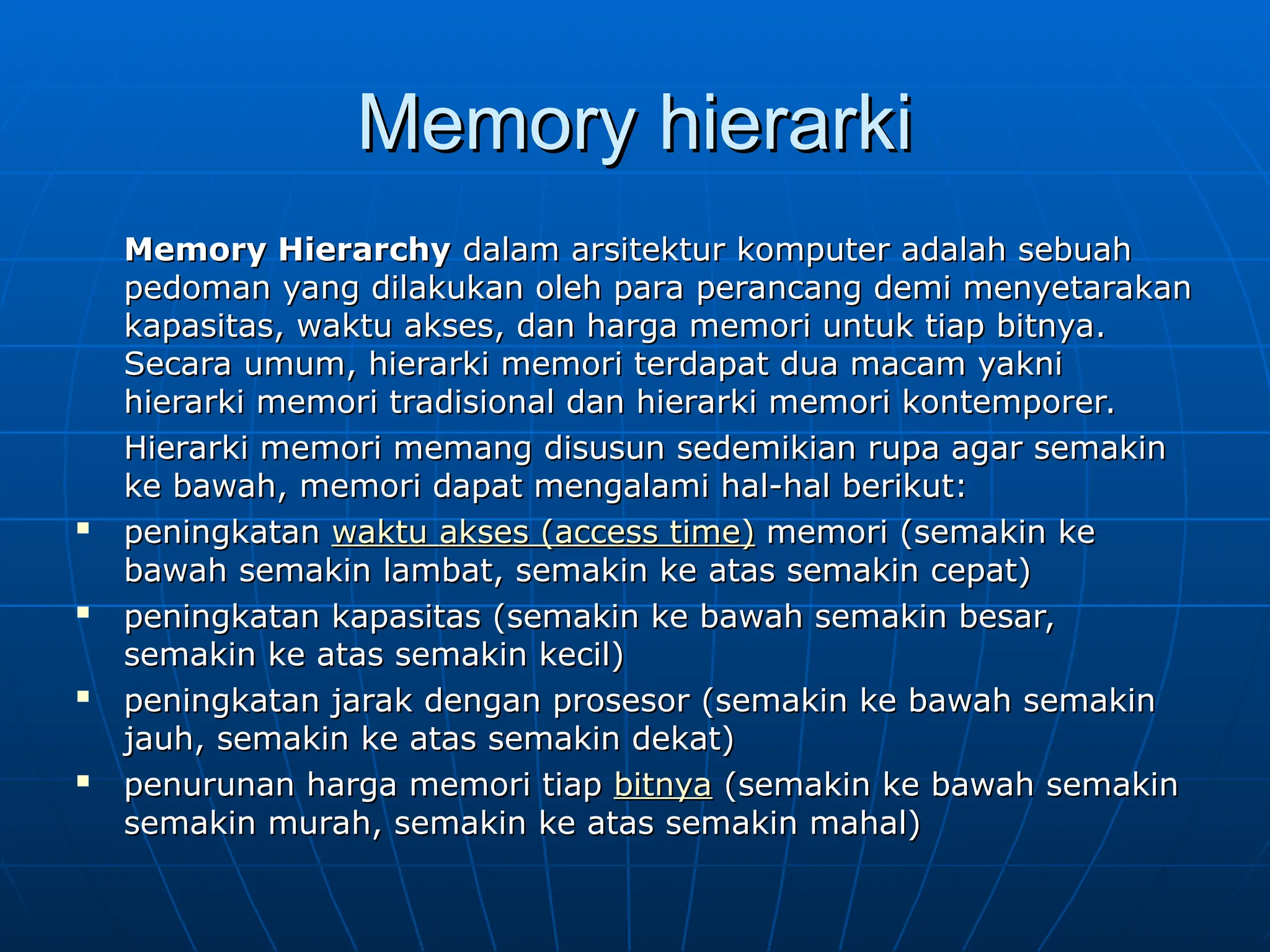 Memory hierarki
Memory hierarki
Memory Hierarchy
Memory Hierarchy dalam arsitektur komputer adalah sebuah
dalam arsitektur komputer adalah sebuah
pedoman yang dilakukan oleh para perancang demi menyetarakan
pedoman yang dilakukan oleh para perancang demi menyetarakan
kapasitas, waktu akses, dan harga memori untuk tiap bitnya.
kapasitas, waktu akses, dan harga memori untuk tiap bitnya.
Secara umum, hierarki memori terdapat dua macam yakni
Secara umum, hierarki memori terdapat dua macam yakni
hierarki memori tradisional dan hierarki memori kontemporer.
hierarki memori tradisional dan hierarki memori kontemporer.
Hierarki memori memang disusun sedemikian rupa agar semakin
Hierarki memori memang disusun sedemikian rupa agar semakin
ke bawah, memori dapat mengalami hal-hal berikut:
ke bawah, memori dapat mengalami hal-hal berikut:

peningkatan
peningkatan waktu
waktu akses
akses (
(access time
access time)
) memori (semakin ke
memori (semakin ke
bawah semakin lambat, semakin ke atas semakin cepat)
bawah semakin lambat, semakin ke atas semakin cepat)

peningkatan kapasitas (semakin ke bawah semakin besar,
peningkatan kapasitas (semakin ke bawah semakin besar,
semakin ke atas semakin kecil)
semakin ke atas semakin kecil)

peningkatan jarak dengan prosesor (semakin ke bawah semakin
peningkatan jarak dengan prosesor (semakin ke bawah semakin
jauh, semakin ke atas semakin dekat)
jauh, semakin ke atas semakin dekat)
 penurunan harga memori tiap
penurunan harga memori tiap bitnya
bitnya (semakin ke bawah semakin
(semakin ke bawah semakin
semakin murah, semakin ke atas semakin mahal)
semakin murah, semakin ke atas semakin mahal)
 