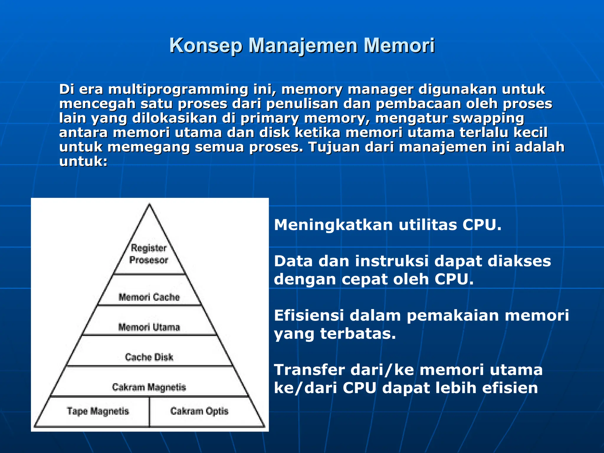 Konsep Manajemen Memori
Konsep Manajemen Memori
Di era multiprogramming ini, memory manager digunakan untuk
Di era multiprogramming ini, memory manager digunakan untuk
mencegah satu proses dari penulisan dan pembacaan oleh proses
mencegah satu proses dari penulisan dan pembacaan oleh proses
lain yang dilokasikan di primary memory, mengatur swapping
lain yang dilokasikan di primary memory, mengatur swapping
antara memori utama dan disk ketika memori utama terlalu kecil
antara memori utama dan disk ketika memori utama terlalu kecil
untuk memegang semua proses. Tujuan dari manajemen ini adalah
untuk memegang semua proses. Tujuan dari manajemen ini adalah
untuk:
untuk:
Meningkatkan utilitas CPU.
Data dan instruksi dapat diakses
dengan cepat oleh CPU.
Efisiensi dalam pemakaian memori
yang terbatas.
Transfer dari/ke memori utama
ke/dari CPU dapat lebih efisien
 