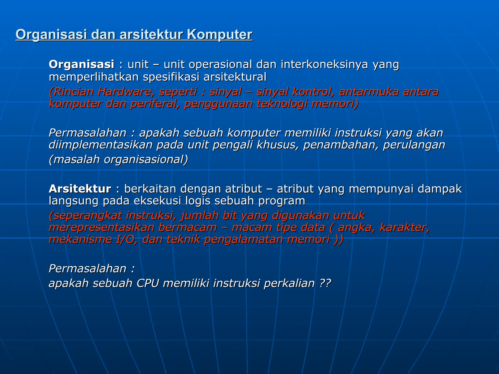 Organisasi dan arsitektur Komputer
Organisasi dan arsitektur Komputer
Organisasi
Organisasi : unit – unit operasional dan interkoneksinya yang
: unit – unit operasional dan interkoneksinya yang
memperlihatkan spesifikasi arsitektural
memperlihatkan spesifikasi arsitektural
(Rincian Hardware, seperti : sinyal – sinyal kontrol, antarmuka antara
(Rincian Hardware, seperti : sinyal – sinyal kontrol, antarmuka antara
komputer dan periferal, penggunaan teknologi memori)
komputer dan periferal, penggunaan teknologi memori)
Permasalahan : apakah sebuah komputer memiliki instruksi yang akan
Permasalahan : apakah sebuah komputer memiliki instruksi yang akan
diimplementasikan pada unit pengali khusus, penambahan, perulangan
diimplementasikan pada unit pengali khusus, penambahan, perulangan
(masalah organisasional)
(masalah organisasional)
Arsitektur
Arsitektur : berkaitan dengan atribut – atribut yang mempunyai dampak
: berkaitan dengan atribut – atribut yang mempunyai dampak
langsung pada eksekusi logis sebuah program
langsung pada eksekusi logis sebuah program
(seperangkat instruksi, jumlah bit yang digunakan untuk
(seperangkat instruksi, jumlah bit yang digunakan untuk
merepresentasikan bermacam – macam tipe data ( angka, karakter,
merepresentasikan bermacam – macam tipe data ( angka, karakter,
mekanisme I/O, dan teknik pengalamatan memori ))
mekanisme I/O, dan teknik pengalamatan memori ))
Permasalahan :
Permasalahan :
apakah sebuah CPU memiliki instruksi perkalian ??
apakah sebuah CPU memiliki instruksi perkalian ??
 